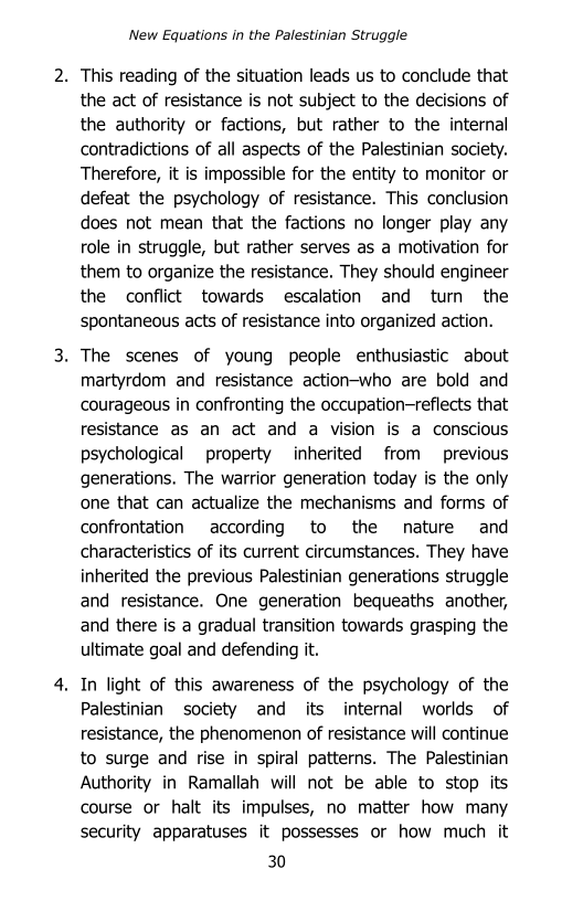 ‘New Equations in the Palestinian Struggle

2. This reading of the situation leads us to conclude that
the act of resistance is not subject to the decisions of
the authority or factions, but rather to the internal
contradictions of all aspects of the Palestinian society.
Therefore, it is impossible for the entity to monitor or
defeat the psychology of resistance. This conclusion
does not mean that the factions no longer play any
role in struggle, but rather serves as a motivation for
them to organize the resistance. They should engineer
the conflict towards escalation and turn the
spontaneous acts of resistance into organized action.

3. The scenes of young people enthusiastic about
martyrdom and resistance action-who are bold and
‘courageous in confronting the occupation-reflects that
resistance as an act and a vision is a conscious
psychological property inherited from previous
generations. The warrior generation today is the only
‘one that can actualize the mechanisms and forms of
confrontation according to the nature and
characteristics of its current circumstances. They have
inherited the previous Palestinian generations struggle
and resistance. One generation bequeaths another,
and there is a gradual transition towards grasping the
ultimate goal and defending it.

4, In light of this awareness of the psychology of the
Palestinian society and its internal worlds of
resistance, the phenomenon of resistance will continue
to surge and rise in spiral patterns. The Palestinian
Authority in Ramallah will not be able to stop its
course or halt its impulses, no matter how many
security apparatuses it possesses or how much it

30
